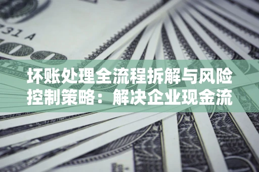 济南坏账处理全流程拆解与风险控制策略：解决企业现金流顽疾的实战指南