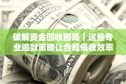 济南破解资金回收困局｜这些专业追款策略让合规催收效率翻倍