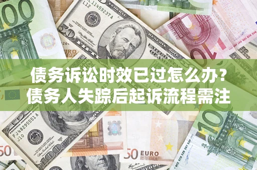 济南债务诉讼时效已过怎么办？债务人失踪后起诉流程需注意什么？