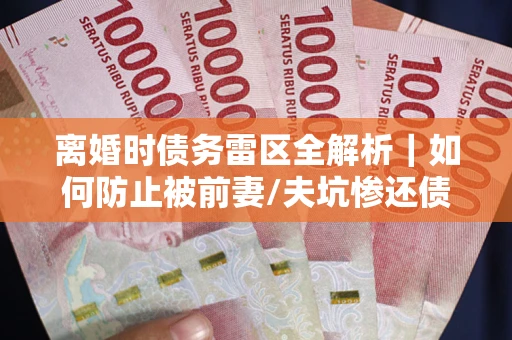 济南离婚时债务雷区全解析｜如何防止被前妻/夫坑惨还债？