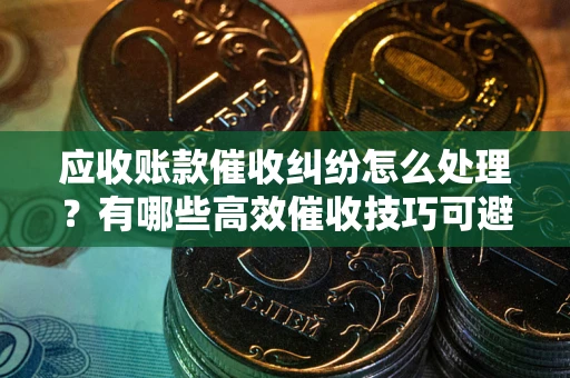 济南应收账款催收纠纷怎么处理？有哪些高效催收技巧可避免坏账？